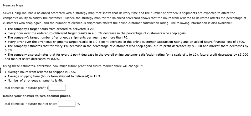 Measure Maps
Silver Lining Inc. has a balanced scorecard with a strategy map that shows that delivery time and the number of erroneous shipments are expected to affect the
company's ability to satisfy the customer. Further, the strategy map for the balanced scorecard shows that the hours from ordered to delivered affects the percentage of
customers who shop again, and the number of erroneous shipments affects the online customer satisfaction rating. The following information is also available:
• The company's target hours from ordered to delivered is 20.
• Every hour over the ordered-to-delivered target results in a 0.5% decrease in the percentage of customers who shop again.
• The company's target number of erroneous shipments per year is no more than 70.
• Every error over the erroneous shipments target results in a 0.5 point decrease in the online customer satisfaction rating and an added future financial loss of $800.
• The company estimates that for every 1% decrease in the percentage of customers who shop again, future profit decreases by $3,000 and market share decreases by
0.3%.
• The company also estimates that for every 1 point decrease in the overall online customer satisfaction rating (on a scale of 1 to 10), future profit decreases by $3,000
and market share decreases by 0.6%.
Using these estimates, determine how much future profit and future market share will change if:
• Average hours from ordered to shipped is 27.5.
Average shipping time (hours from shipped to delivered) is 15.3.
• Number of erroneous shipments is 90.
Total decrease in future profit $
Round your answer to two decimal places.
Total decrease in future market share
%
