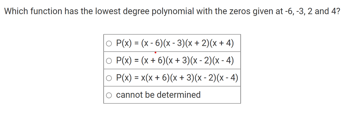Which function has the lowest degree polynomial with the zeros given at -6, -3, 2 and 4?
○ P(x) = (x - 6)(x - 3)(x + 2)(x + 4)
○ P(x) = (x + 6)(x + 3)(x - 2)(x - 4)
O P(x) = x(x + 6)(x + 3)(x - 2)(x - 4)
cannot be determined