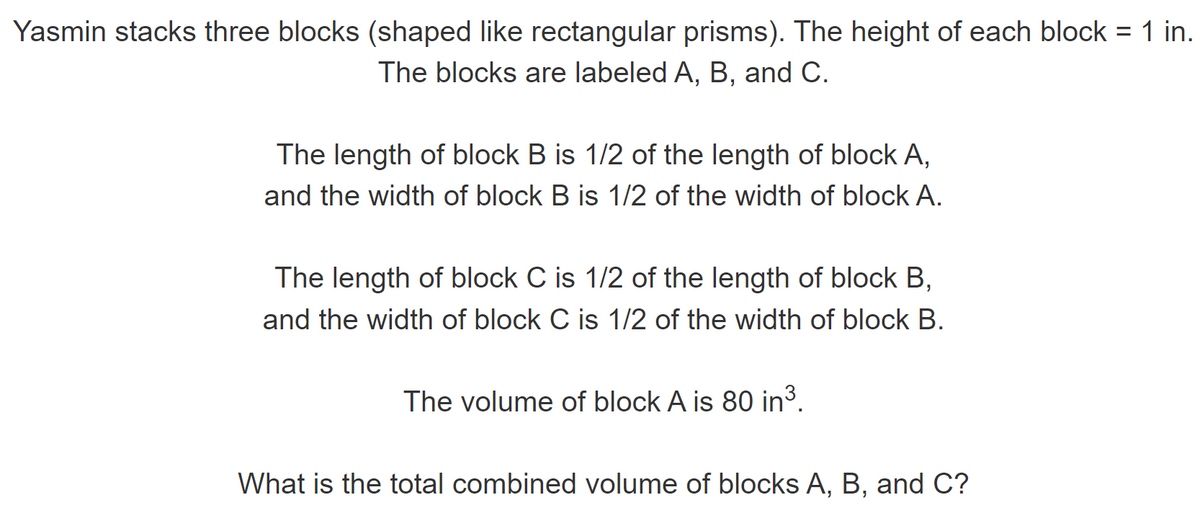 Yasmin stacks three blocks (shaped like rectangular prisms). The height of each block = 1 in.
The blocks are labeled A, B, and C.
The length of block B is 1/2 of the length of block A,
and the width of block B is 1/2 of the width of block A.
The length of block C is 1/2 of the length of block B,
and the width of block C is 1/2 of the width of block B.
The volume of block A is 80 in³.
What is the total combined volume of blocks A, B, and C?