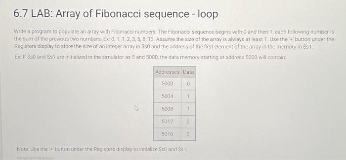 6.7 LAB: Array of Fibonacci sequence - loop
Write a program to populate an array with Fibonacci numbers. The Fibonacci sequence begins with 0 and then 1, each following number is
the sum of the previous two numbers. Ex: 0, 1, 1, 2, 3, 5, 8, 13. Assume the size of the array is always at least 1. Use the + button under the
Registers display to store the size of an integer array in $50 and the address of the first element of the array in the memory in Ss1.
Ex If Ss0 and Ss1 are initialized in the simulator as 5 and 5000, the data memory starting at address 5000 will contain:
Addresses Data
5000
0
5004
5008
5012
5016
1
1
2
3
Note Use the button under the Registers display to initialize $50 and Ss1.