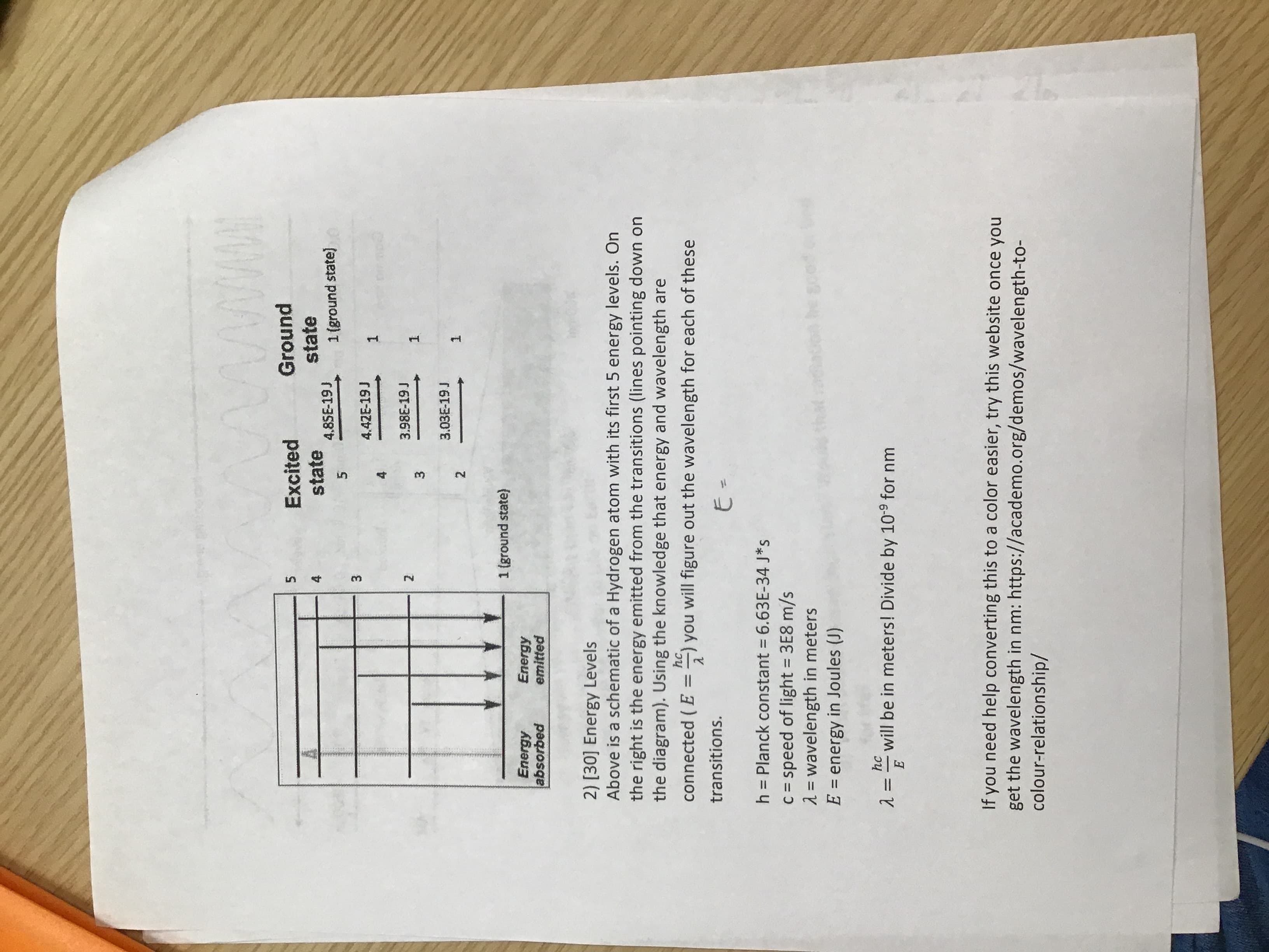 4,
3.
Excited
Ground
state
1(ground state)
state
4.
4.85E-19 J
4.42E-19 J
3.98E-19 J
3.
1.
3.03E-19 J
2.
1.
1 (ground state)
Energy
Energy
paquosqe
emitted
2) [30] Energy Levels
Above is a schematic of a Hydrogen atom with its first 5 energy levels. On
the right is the energy emitted from the transitions (lines pointing down on
the diagram). Using the knowledge that energy and wavelength are
hc,
connected ( E =) you will figure out the wavelength for each of these
%3D
transitions.
%3D
E.
h = Planck constant = 6.63E-34 J*s
c = speed of light = 3E8 m/s
2 = wavelength in meters
E = energy in Joules (J)
%3D
hc
%3D
E
will be in meters! Divide by 10-9 for nm
If you need help converting this to a color easier, try this website once you
get the wavelength in nm: https://academo.org/demos/wavelength-to-
colour-relationship/
