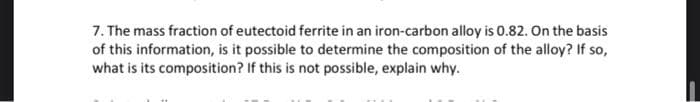 7. The mass fraction of eutectoid ferrite in an iron-carbon alloy is 0.82. On the basis
of this information, is it possible to determine the composition of the alloy? If so,
what is its composition? If this is not possible, explain why.