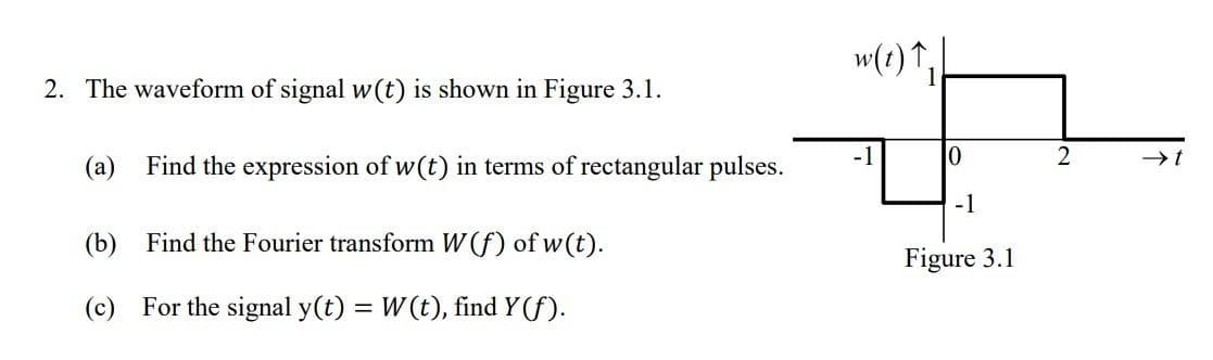 2. The waveform of signal w(t) is shown in Figure 3.1.
(a) Find the expression of w(t) in terms of rectangular pulses.
(b)
Find the Fourier transform W(f) of w(t).
(c) For the signal y(t) = W(t), find Y(f).
w(t) ↑,
-1
10
-1
Figure 3.1
2
→→→➜t