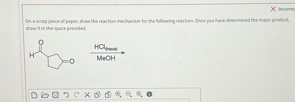 X Incorrec
On a scrap piece of paper, draw the reaction mechanism for the following reaction. Once you have determined the major product,
draw it in the space provided.
H
O
восъ
HCI (trace)
MeOH