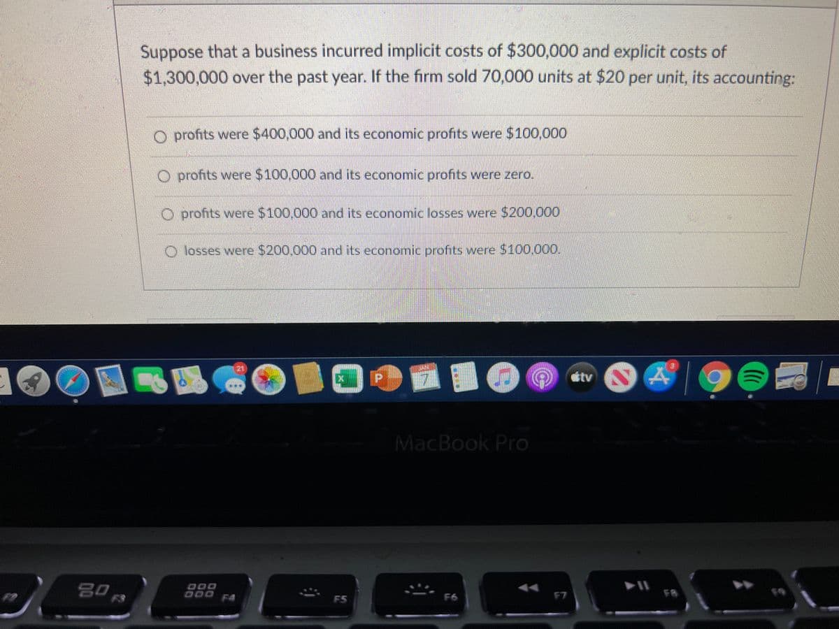 Suppose that a business incurred implicit costs of $300,000 and explicit costs of
$1,300,000 over the past year. If the firm sold 70,000 units at $20 per unit, its accounting:
O profits were $400,000 and its economic profits were $100,000
O profits were $100,000 and its economic profits were zero.
O profits were $100,000 and its economic losses were $200,000
O losses were $200,000 and its economic profits were $100.000.
tv
MacBook Pro
DOD
000
F4
F8
19
F5
F6
F7
