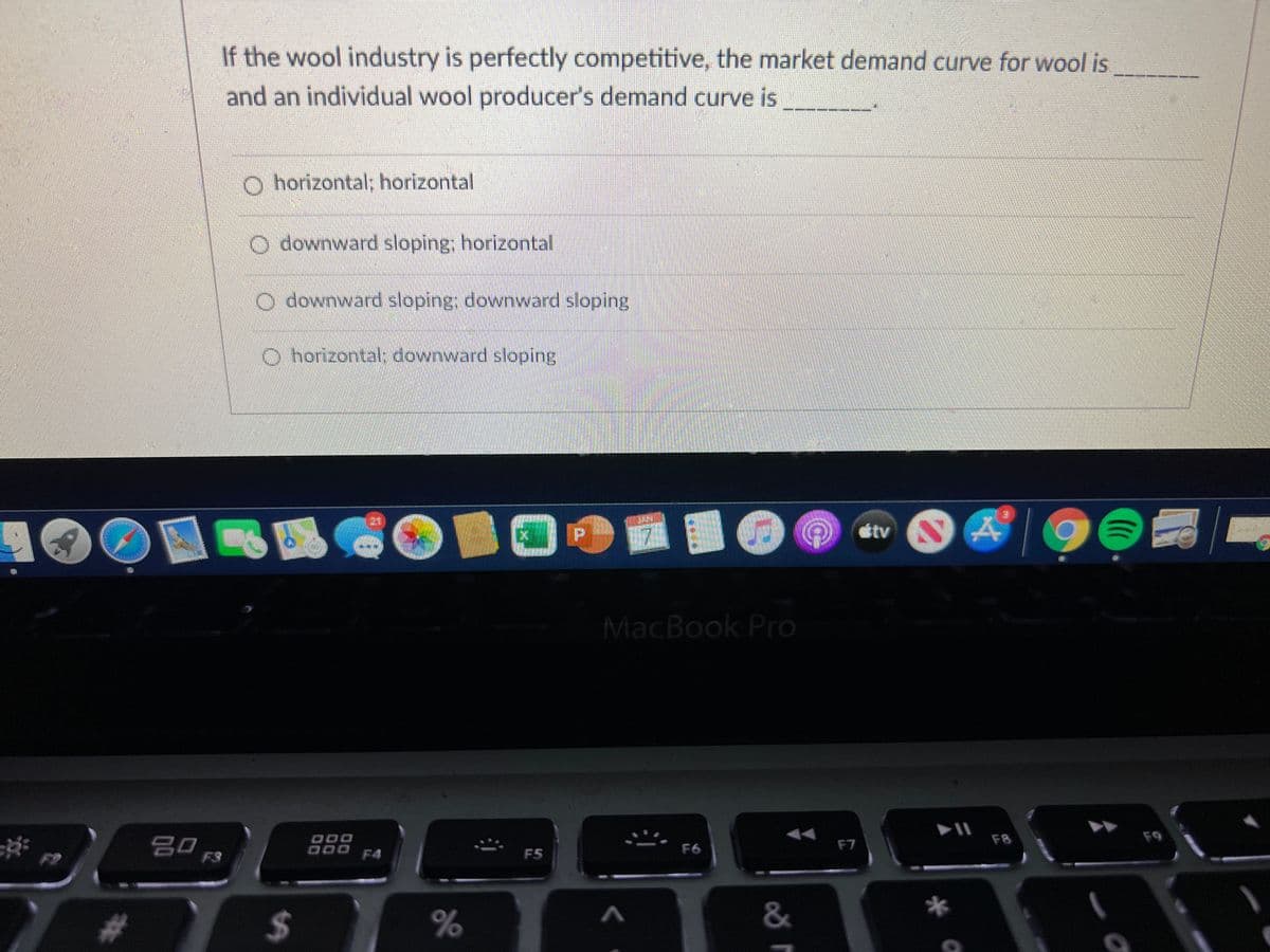 If the wool industry is perfectly competitive, the market demand curve for wool is
and an individual wool producer's demand curve is
O horizontal; horizontal
O downward sloping; horizontal
O downward sloping; downward sloping
O horizontal: downward sloping
tv
MacBook Pro
F8
F9
딤 F3
D00 F4
F7
F6
F5
$4
&
%24
%23
