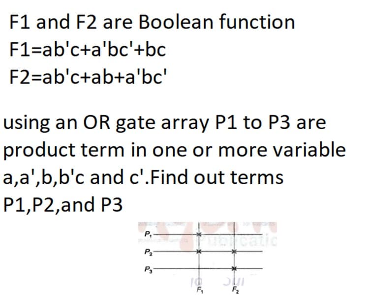 F1 and F2 are Boolean function
F1=ab'c+a'bc'+bc
F2=ab'c+ab+a'bc'
using an OR gate array P1 to P3 are
product term in one or more variable
a,a',b,b'c and c'.Find out terms
P1,P2,and P3
P,
catic
P3
F,
F2
