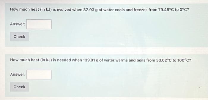How much heat (in kJ) is evolved when 82.93 g of water cools and freezes from 79.48°C to 0°C?
Answer:
Check
How much heat (in kJ) is needed when 139.01 g of water warms and boils from 33.02°C to 100°C?
Answer:
Check
