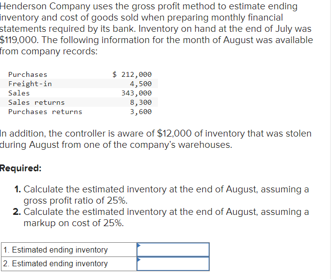 Henderson Company uses the gross profit method to estimate ending
inventory and cost of goods sold when preparing monthly financial
statements required by its bank. Inventory on hand at the end of July was
$119,000. The following information for the month of August was available
from company records:
Purchases
Freight-in
Sales
Sales returns
Purchases returns
$ 212,000
4,500
343,000
8,300
3,600
In addition, the controller is aware of $12,000 of inventory that was stolen
during August from one of the company's warehouses.
1. Estimated ending inventory
2. Estimated ending inventory
Required:
1. Calculate the estimated inventory at the end of August, assuming a
gross profit ratio of 25%.
2. Calculate the estimated inventory at the end of August, assuming a
markup on cost of 25%.