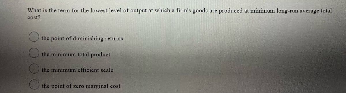 What is the term for the lowest level of output at which a firm's goods are produced at minimum long-run average total
cost?
the point of diminishing returns
the minimum total product
the minimum efficient scale
the point of zero marginal cost
