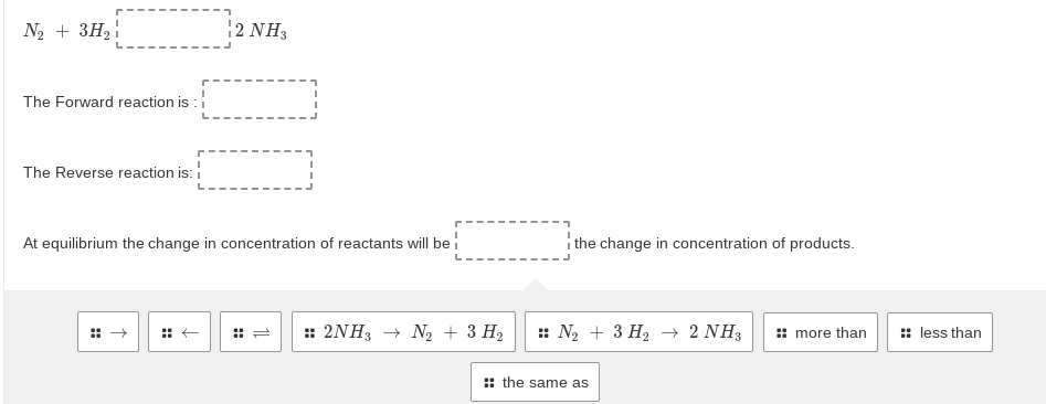 N2 + 3H2
2 NH3
The Forward reaction is :
The Reverse reaction is:
At equilibrium the change in concentration of reactants will be
i the change in concentration of products.
:: 2NH3 → N2 + 3 H2
:: N2 + 3 H2 → 2 NH3
: more than
:: less than
: the same as
::
::
