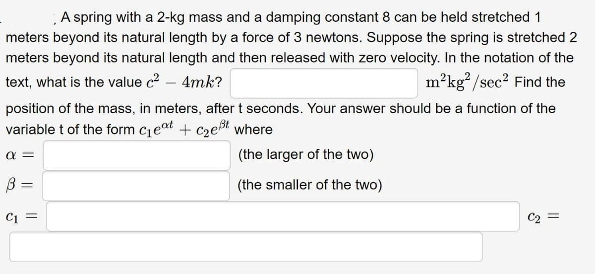 A spring with a 2-kg mass and a damping constant 8 can be held stretched 1
meters beyond its natural length by a force of 3 newtons. Suppose the spring is stretched 2
meters beyond its natural length and then released with zero velocity. In the notation of the
text, what is the value c² - 4mk?
m²kg²/sec² Find the
position of the mass, in meters, after t seconds. Your answer should be a function of the
variable t of the form c₁eat + c₂eßt where
α=
(the larger of the two)
B =
(the smaller of the two)
C1 =
=