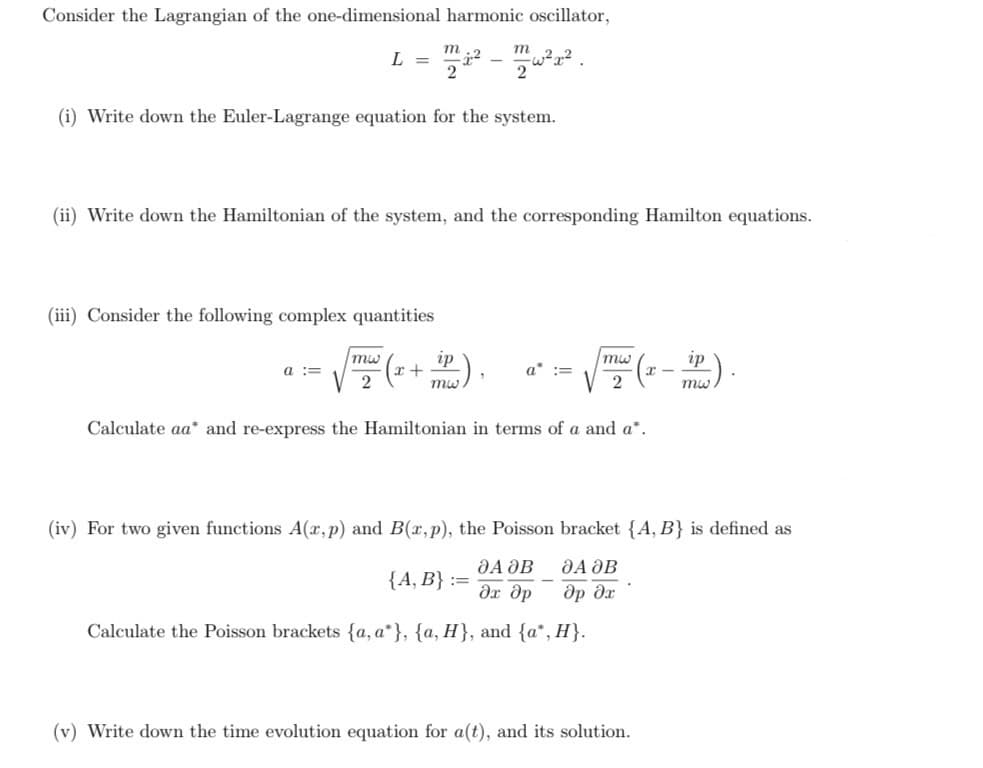 Consider the Lagrangian of the one-dimensional harmonic oscillator,
m
L =
12
2
-
m
2
(i) Write down the Euler-Lagrange equation for the system.
(ii) Write down the Hamiltonian of the system, and the corresponding Hamilton equations.
(iii) Consider the following complex quantities
a ==
mw
2
ip
mw
+
a* :=
mw
2
(x — —³) ·
ip
mw
Calculate aa* and re-express the Hamiltonian in terms of a and a*.
(iv) For two given functions A(x,p) and B(x,p), the Poisson bracket {A, B} is defined as
ДА ӘВ
ДА ДВ
{A, B} ==
Эх др
др дх
Calculate the Poisson brackets {a, a*}, {a, H}, and {a*, H}.
(v) Write down the time evolution equation for a(t), and its solution.