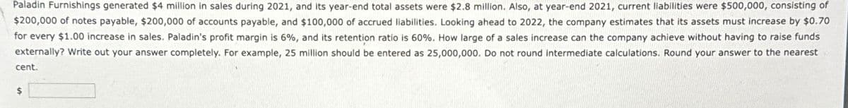 Paladin Furnishings generated $4 million in sales during 2021, and its year-end total assets were $2.8 million. Also, at year-end 2021, current liabilities were $500,000, consisting of
$200,000 of notes payable, $200,000 of accounts payable, and $100,000 of accrued liabilities. Looking ahead to 2022, the company estimates that its assets must increase by $0.70
for every $1.00 increase in sales. Paladin's profit margin is 6%, and its retention ratio is 60%. How large of a sales increase can the company achieve without having to raise funds
externally? Write out your answer completely. For example, 25 million should be entered as 25,000,000. Do not round intermediate calculations. Round your answer to the nearest
cent.
$