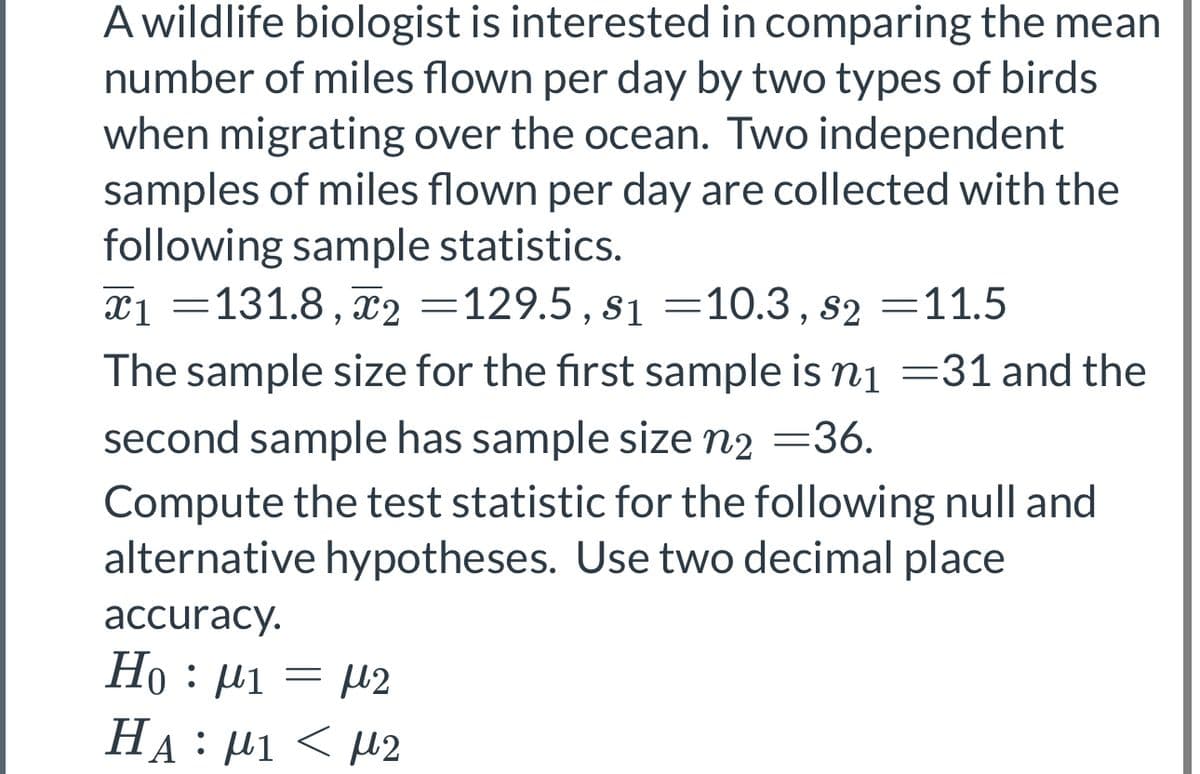A wildlife biologist is interested in comparing the mean
number of miles flown per day by two types of birds
when migrating over the ocean. Two independent
samples of miles flown per day are collected with the
following sample statistics.
x1 =131.8, X2 =129.5, s1 =10.3, s2 =11.5
The sample size for the first sample is n₁ =31 and the
second sample has sample size n₂ =36.
Compute the test statistic for the following null and
alternative hypotheses. Use two decimal place
accuracy.
Ho : μ1 = μ2
HA : μι < μ2