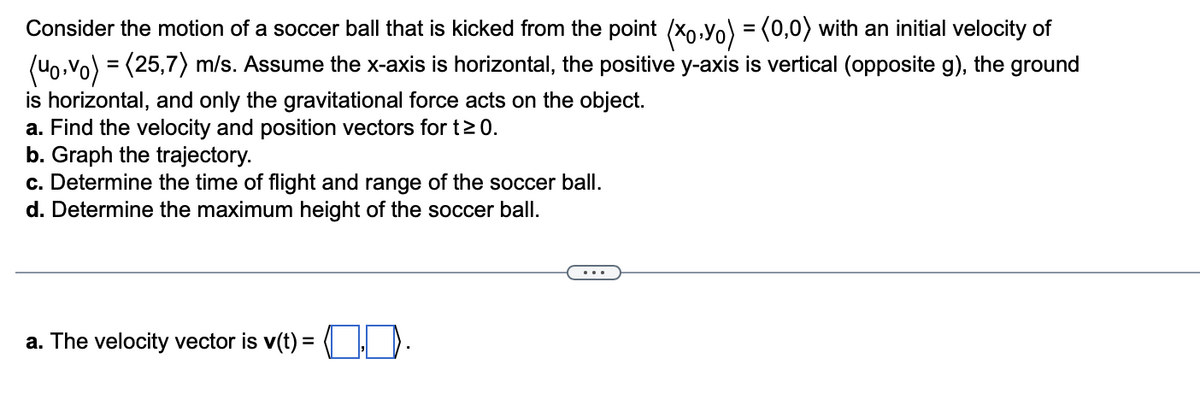 Consider the motion of a soccer ball that is kicked from the point (xo.Yo) = (0,0) with an initial velocity of
(40,vo) = (25,7) m/s. Assume the x-axis is horizontal, the positive y-axis is vertical (opposite g), the ground
is horizontal, and only the gravitational force acts on the object.
a. Find the velocity and position vectors for t≥ 0.
b. Graph the trajectory.
c. Determine the time of flight and range of the soccer ball.
d. Determine the maximum height of the soccer ball.
a. The velocity vector is v(t) = .