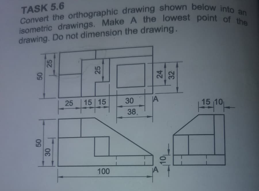 TASK 5.6
Convert the orthographic drawing shown below into an
isometric drawings. Make A the lowest point of the
drawing. Do not dimension the drawing.
25
50
25
25
50
25
25
30
30
15 15
30
A
38
15-10-
100
Holh