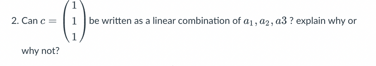 1
2. Can c =
1
be written as a linear combination of a1, a2, a3 ? explain why or
1
why not?