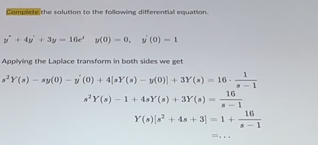 Complete the solution to the following differential equation.
y+4y+3y=16e' y(0) = 0, y(0) = 1
Applying the Laplace transform in both sides we get
-
s2Y(s) sy(0) (0) + 4[sY(s) - y(0)] + 3Y(s)
= 16.
s2Y(s) 1+4sY(s) + 3Y(s) =
=
16
8
8-1
Y(s) [s² +48 +3] = 1 +
=...
16
-8