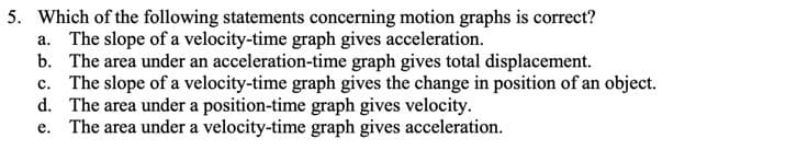 5. Which of the following statements concerning motion graphs is correct?
a. The slope of a velocity-time graph gives acceleration.
b. The area under an acceleration-time graph gives total displacement.
c. The slope of a velocity-time graph gives the change in position of an object.
d. The area under a position-time graph gives velocity.
e. The area under a velocity-time graph gives acceleration.
