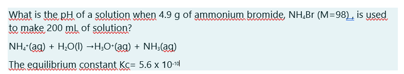 What is the pH of a solution when 4.9 g of ammonium bromide, NH,Br (M=98), is used
to make 200 ml of solution?
whin
NH, (ag) + H;0(1I) →H;O-(ag) + NH;(ag)
The equilibrium constant Kc= 5.6 x 10-1d
