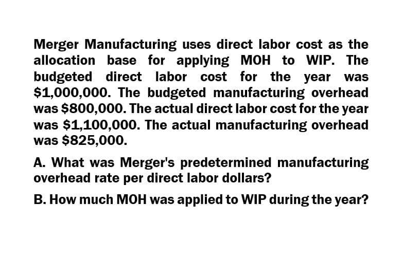 Merger Manufacturing uses direct labor cost as the
allocation base for applying MOH to WIP. The
budgeted direct labor cost for the year
$1,000,000. The budgeted manufacturing overhead
was $800,000. The actual direct labor cost for the year
was $1,100,000. The actual manufacturing overhead
was $825,000.
A. What was Merger's predetermined manufacturing
overhead rate per direct labor dollars?
B. How much MOH was applied to WIP during the year?