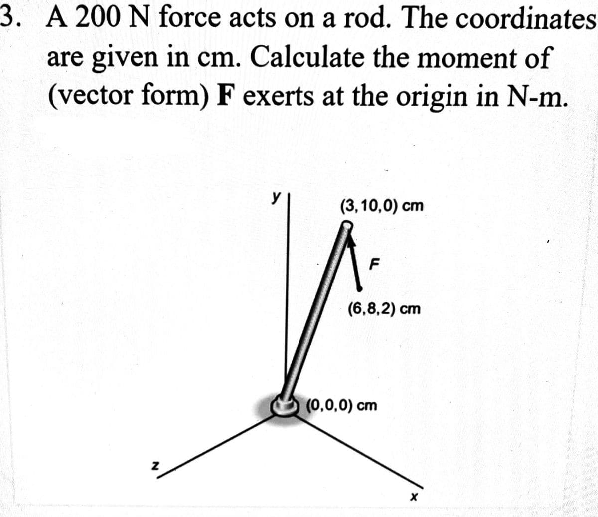 3. A 200 N force acts on a rod. The coordinates
are given in cm. Calculate the moment of
(vector form) F exerts at the origin in N-m.
(3,10,0) cm
F
(6,8,2) cm
(0,0,0) cm