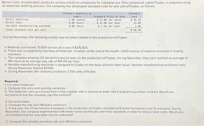 Becton Labs, Incorporated, produces various chemical compounds for industrial use. One compound, called Fludex, is prepared using
an elaborate distilling process. The company has developed standard costs for one unit of Fludex, as follows:
Standard Quantity or
Hours
2.10 ounces
0.80 hours
0.80 hours
Standard Price or Rate
$ 22.00 per ounce
$ 15.00 per hour
$ 2.50 per hour
Direct materials
Direct labor
Variable manufacturing overhead
Total standard cost per unit
During November, the following activity was recorded related to the production of Fludex:
Standard
Cost
$ 46.20
12.00
2.00
$ 60.20
a. Materials purchased. 10,500 ounces at a cost of $216,825.
b. There was no beginning inventory of materials, however, at the end of the month, 2,600 ounces of material remained in ending
inventory
c. The company employs 20 lab technicians to work on the production of Fludex. During November, they each worked an average of
180 hours at an average pay rate of $14.00 per hour
d. Variable manufacturing overhead is assigned to Fludex on the basis of direct labor-hours. Variable manufacturing overhead costs
during November totaled $7,000.
e. During November, the company produced 3,700 units of Fludex.
Required:
1. For direct materials:
a. Compute the price and quantity variances.
b. The materials were purchased from a new supplier who is anxious to enter into a long-term purchase contract. Would you
recommend that the company sign the contract?
2. For direct labor
a. Compute the rate and efficiency variances
b. In the past, the 20 technicians employed in the production of Fludex consisted of 8 senior technicians and 12 assistants. During
November, the company experimented with fewer senior technicians and more assistants in order to reduce labor costs. Would you
recommend that the new labor mix be continued?
3. Compute the variable overhead rate and efficiency variances.