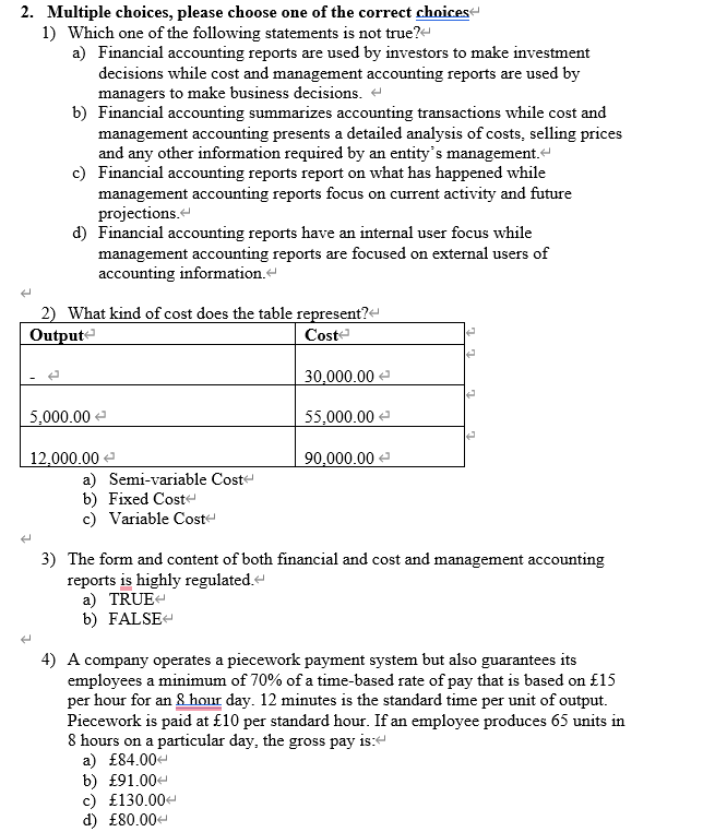 2. Multiple choices, please choose one of the correct choices
1) Which one of the following statements is not true?
a) Financial accounting reports are used by investors to make investment
decisions while cost and management accounting reports are used by
managers to make business decisions.
b) Financial accounting summarizes accounting transactions while cost and
management accounting presents a detailed analysis of costs, selling prices
and any other information required by an entity's management.<
c) Financial accounting reports report on what has happened while
management accounting reports focus on current activity and future
projections.
d) Financial accounting reports have an internal user focus while
management accounting reports are focused on external users of
accounting information.<
2) What kind of cost does the table represent?
Output
Cost
5,000.00
12,000.00
a) Semi-variable Cost
b) Fixed Cost
c) Variable Cost
30,000.00
55,000.00
90,000.00
✔
e
A
3) The form and content of both financial and cost and management accounting
reports is highly regulated.<
a) TRUE
b) FALSE<
4) A company operates a piecework payment system but also guarantees its
employees a minimum of 70% of a time-based rate of pay that is based on £15
per hour for an 8 hour day. 12 minutes is the standard time per unit of output.
Piecework is paid at £10 per standard hour. If an employee produces 65 units in
8 hours on a particular day, the gross pay is:
a) £84.00<
b) £91.00<
c) £130.00<
d) £80.00<