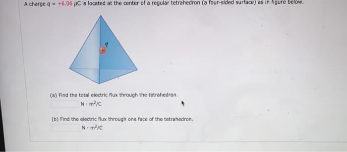 A charge q +6.06 μC is located at the center of a regular tetrahedron (a four-sided surface) as in figure below.
(a) Find the total electric flux through the tetrahedron.
Nm²/C
(b) Find the electric flux through one face of the tetrahedron.
Nm²/C