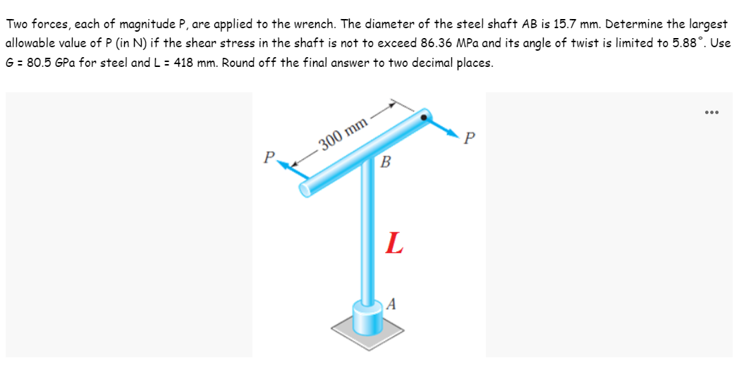 Two forces, each of magnitude P, are applied to the wrench. The diameter of the steel shaft AB is 15.7 mm. Determine the largest
allowable value of P (in N) if the shear stress in the shaft is not to exceed 86.36 MPa and its angle of twist is limited to 5.88°. Use
G = 80.5 GPa for steel and L : 418 mm. Round off the final answer to two decimal places.
- 300 mm
B
...
P
P
L
A
