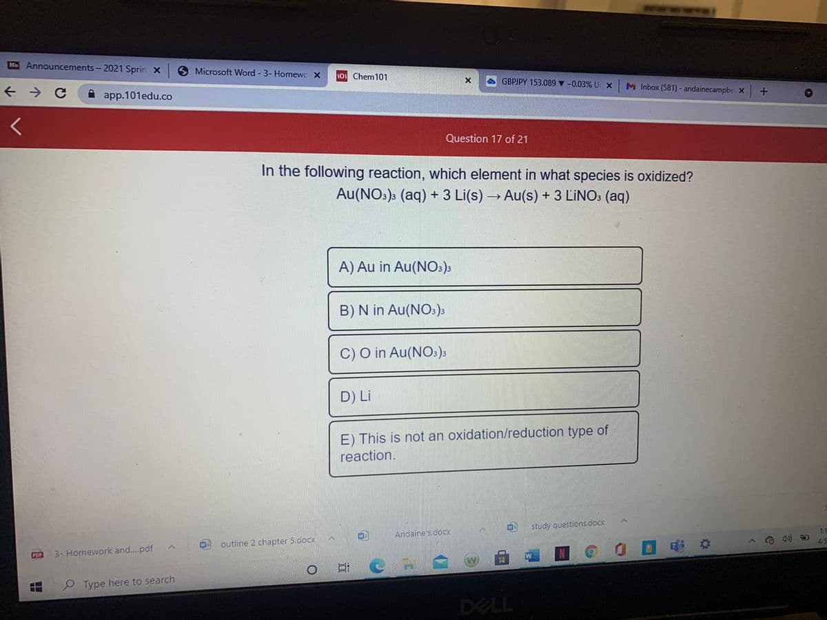 Ki Announcements - 2021 Sprin x
O Microsoft Word - 3- Homewo X
101 Chem101
A GBPJPY 153.089 v -0.03% U X
M Inbox (581) - andainecampbe X
A app.101edu.co
Question 17 of 21
In the following reaction, which element in what species is oxidized?
Au(NO:)3 (aq) + 3 Li(s) → Au(s) + 3 LINO: (aq)
A) Au in Au(NO:)3
B) N in Au(NO:)s
C) O in Au(NO:);
D) Li
E) This is not an oxidation/reduction type of
reaction.
study questions.docx
1:1
W
Andaine's.docx
4/5
outline 2 chapter 5.docx
PDF
3- Homework and..pdf
Type here to search
DELL
