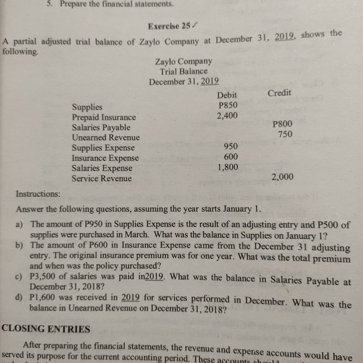 5. Prepare the financial statements.
Exercise 25
A partial adjusted trial balance of Zaylo Company at December 31, 2019, shows the
following.
Zaylo Company
Trial Balance
December 31, 2019
Debit
Credit
P850
Supplies
Prepaid Insurance
Salaries Payable
Unearned Revenue
2,400
P800
750
950
Supplies Expense
Insurance Expense
Salaries Expense
Service Revenue
600
1,800
2,000
Instructions:
Answer the following questions, assuming the year starts January 1.
a) The amount of P950 in Supplies Expense is the result of an adjusting entry and P500 of
supplies were purchased in March. What was the balance in Supplies on January 1?
b) The amount of P600 in Insurance Expense came from the December 31 adjusting
entry. The original insurance premium was for one year. What was the total premium
and when was the policy purchased?
c) P3,500 of salaries was paid in2019. What was the balance in Salaries Payable at
December 31, 2018?
d) P1,600 was received in 2019 for services performed in December. What was the
balance in Unearned Revenue on December 31, 2018?
CLOSING ENTRIES
After preparing the financial statements, the revenue and expernse accounts would have
served its purpose for the current accounting period. These accounts chould
