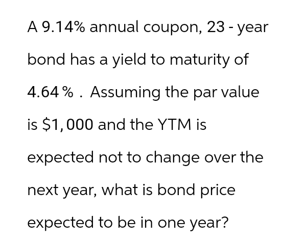 A 9.14% annual coupon, 23-year
bond has a yield to maturity of
4.64%. Assuming the par value
is $1,000 and the YTM is
expected not to change over the
next year, what is bond price
expected to be in one year?