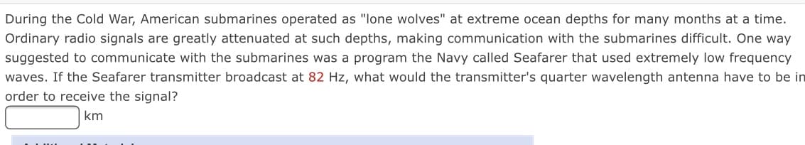 During the Cold War, American submarines operated as "lone wolves" at extreme ocean depths for many months at a time.
Ordinary radio signals are greatly attenuated at such depths, making communication with the submarines difficult. One way
suggested to communicate with the submarines was a program the Navy called Seafarer that used extremely low frequency
waves. If the Seafarer transmitter broadcast at 82 Hz, what would the transmitter's quarter wavelength antenna have to be in
order to receive the signal?
km
