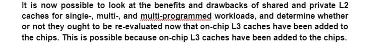 It is now possible to look at the benefits and drawbacks of shared and private L2
caches for single-, multi-, and multi-programmed workloads, and determine whether
or not they ought to be re-evaluated now that on-chip L3 caches have been added to
the chips. This is possible because on-chip L3 caches have been added to the chips.