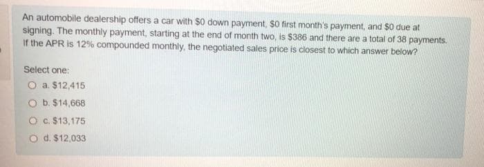 An automobile dealership offers a car with $0 down payment, $0 first month's payment, and $0 due at
signing. The monthly payment, starting at the end of month two, is $386 and there are a total of 38 payments.
If the APR is 12% compounded monthly, the negotiated sales price is closest to which answer below?
Select one:
O a. $12,415
O b. $14,668
O c. $13,175
d. $12,033