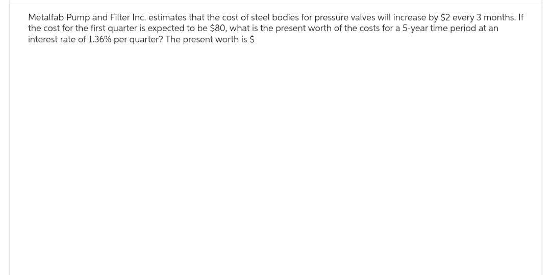 Metalfab Pump and Filter Inc. estimates that the cost of steel bodies for pressure valves will increase by $2 every 3 months. If
the cost for the first quarter is expected to be $80, what is the present worth of the costs for a 5-year time period at an
interest rate of 1.36% per quarter? The present worth is $