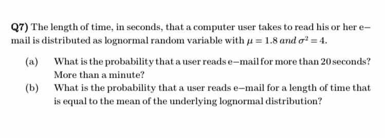 Q7) The length of time, in seconds, that a computer user takes to read his or her e-
mail is distributed as lognormal random variable with μ = 1.8 and o² = 4.
(a)
(b)
What is the probability that a user reads e-mail for more than 20 seconds?
More than a minute?
What is the probability that a user reads e-mail for a length of time that
is equal to the mean of the underlying lognormal distribution?