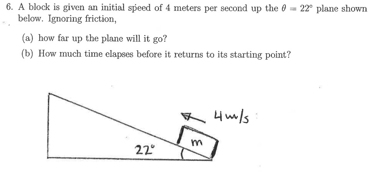 6. A block is given an initial speed of 4 meters per second up the 0 = 22° plane shown
below. Ignoring friction,
(a) how far up the plane will it go?
(b) How much time elapses before it returns to its starting point?
R 4m/s:
22°
