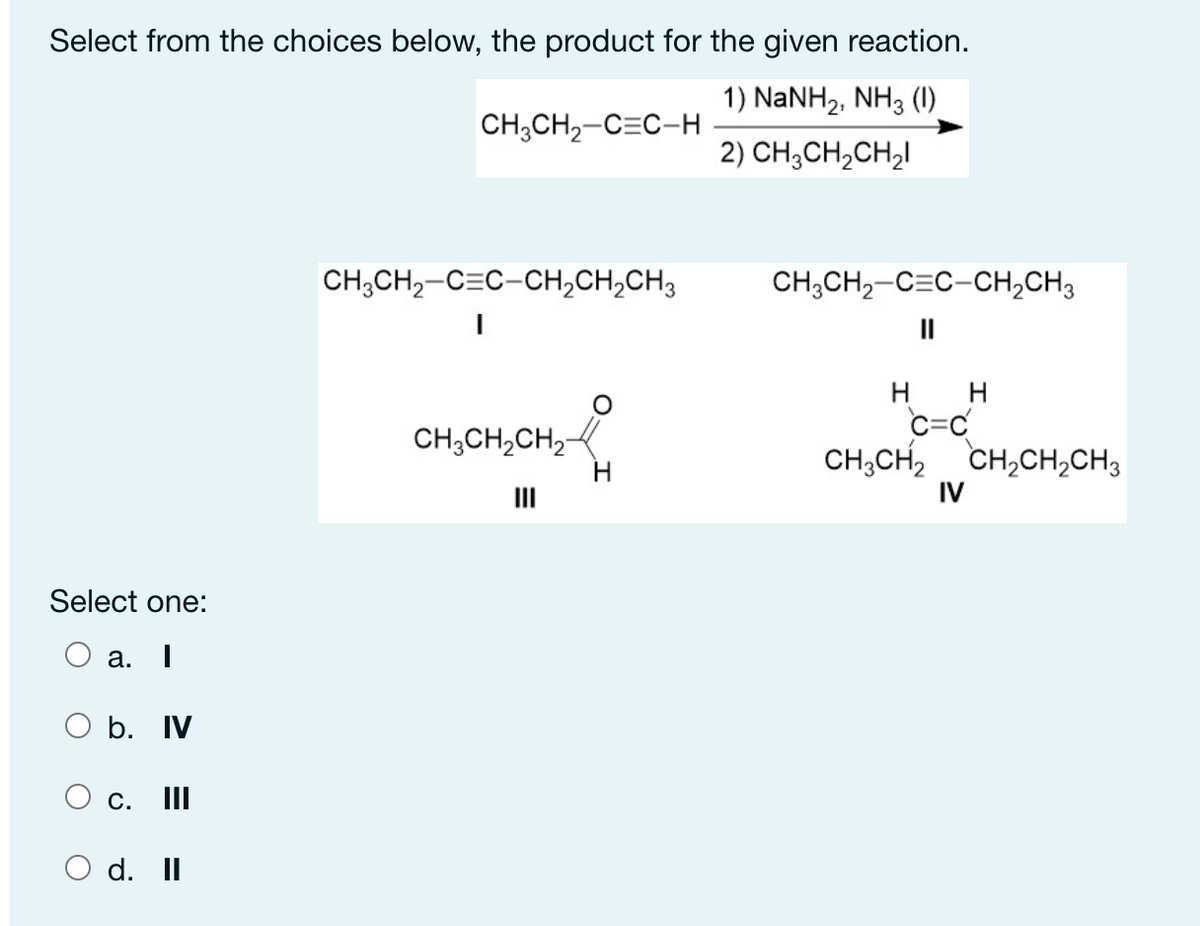 Select from the choices below, the product for the given reaction.
1) NaNH2, NH3 (1)
CH;CH2-C=C-H
2) CH;CH,CH,I
CH;CH,-C=C-CH,CH,CH3
CH;CH,-C=C-CH,CH3
II
H
c=C
CH;CH, CH,CH,CH3
H
CH,CH,CH,-
II
IV
Select one:
a. I
O b. IV
С. 1
O d. II
