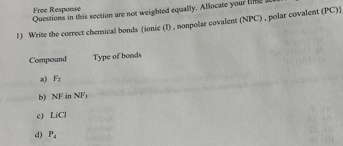 Free Response
Questions in this section are not weighted equally. Allocate your
not (1) toggpolo norik
1) Write the correct chemical bonds {ionic (I), nonpolar covalent (NPC), polar covalent (PC)}
Compound
Type of bonds
(6
a) F2
FBERAT G
b) NF in NF3
Tarno osls poll
to vodmun latos
c) LiCl
01 (3
d) P4