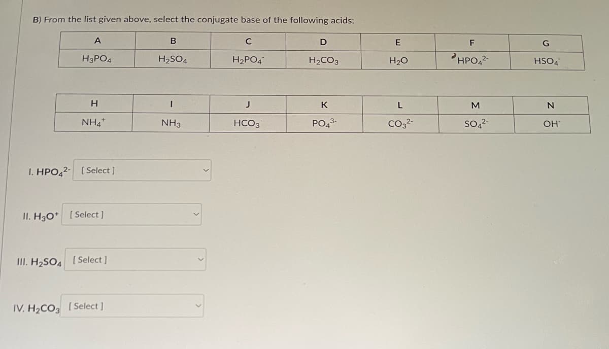 B) From the list given above, select the conjugate base of the following acids:
A
H3PO4
H
NH4
1. HPO42- [Select]
II. H3O+ [Select]
III. H₂SO4 [Select]
IV. H₂CO3 [Select]
B
H₂SO4
I
NH3
C
H₂PO4
J
HCO3
D
H₂CO3
K
PO43-
E
H₂O
L
CO3²-
F
HPO4²-
M
SO4²-
G
HSO4
N
OH