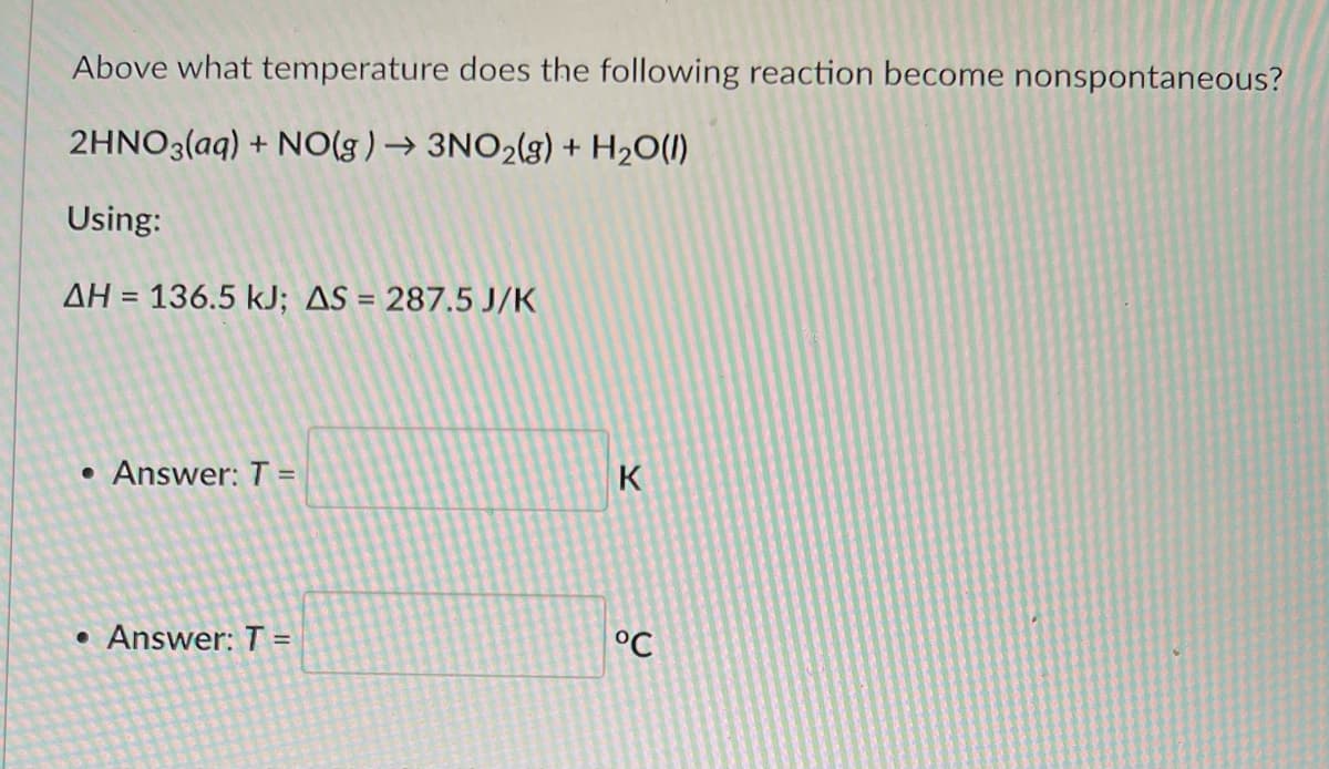 Above what temperature does the following reaction become nonspontaneous?
2HNO3(aq) + NO(g) → 3NO₂(g) + H₂O(l)
Using:
AH = 136.5 kJ; AS = 287.5 J/K
• Answer: T=
• Answer: T=
K
°C