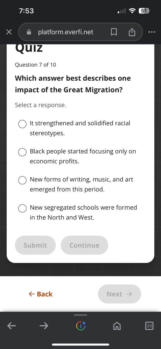 ×
7:53
platform.everfi.net
Quiz
Question 7 of 10
Which answer best describes one
impact of the Great Migration?
Select a response.
It strengthened and solidified racial
stereotypes.
Black people started focusing only on
economic profits.
New forms of writing, music, and art
emerged from this period.
New segregated schools were formed
in the North and West.
Submit
← Back
Continue
Next →
G
51
25