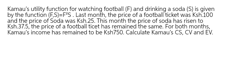 Kamau's utility function for watching football (F) and drinking a soda (S) is given
by the function (F,S)=F°S . Last month, the price of a football ticket was Ksh.100
and the price of Soda was Ksh.25. This month the price of soda has risen to
Ksh.37.5, the price of a football ticet has remained the same. For both months,
Kamau's income has remained to be Ksh750. Calculate Kamau's CS, CV and EV.
