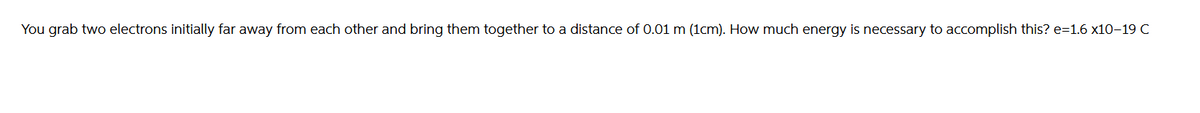 You grab two electrons initially far away from each other and bring them together to a distance of 0.01 m (1cm). How much energy is necessary to accomplish this? e=1.6 x10-19 C