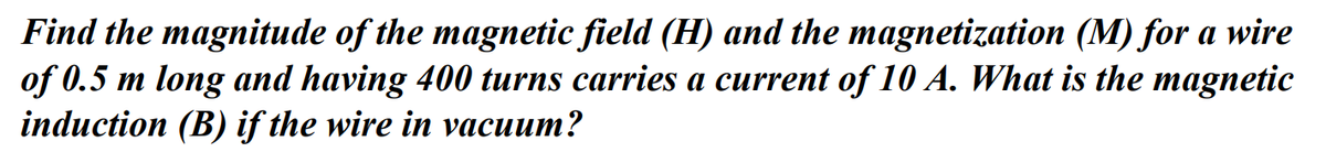 Find the magnitude of the magnetic field (H) and the magnetization (M) for a wire
of 0.5 m long and having 400 turns carries a current of 10 A. What is the magnetic
induction (B) if the wire in vacuum?