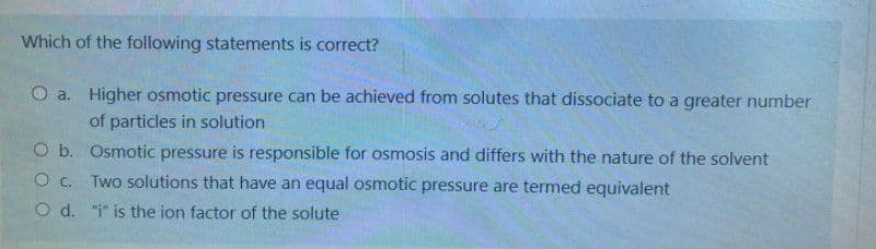 Which of the following statements is correct?
O a.
Higher osmotic pressure can be achieved from solutes that dissociate to a greater number
of particles in solution
O b.
O C.
O d.
Osmotic pressure is responsible for osmosis and differs with the nature of the solvent
Two solutions that have an equal osmotic pressure are termed equivalent
"i" is the ion factor of the solute