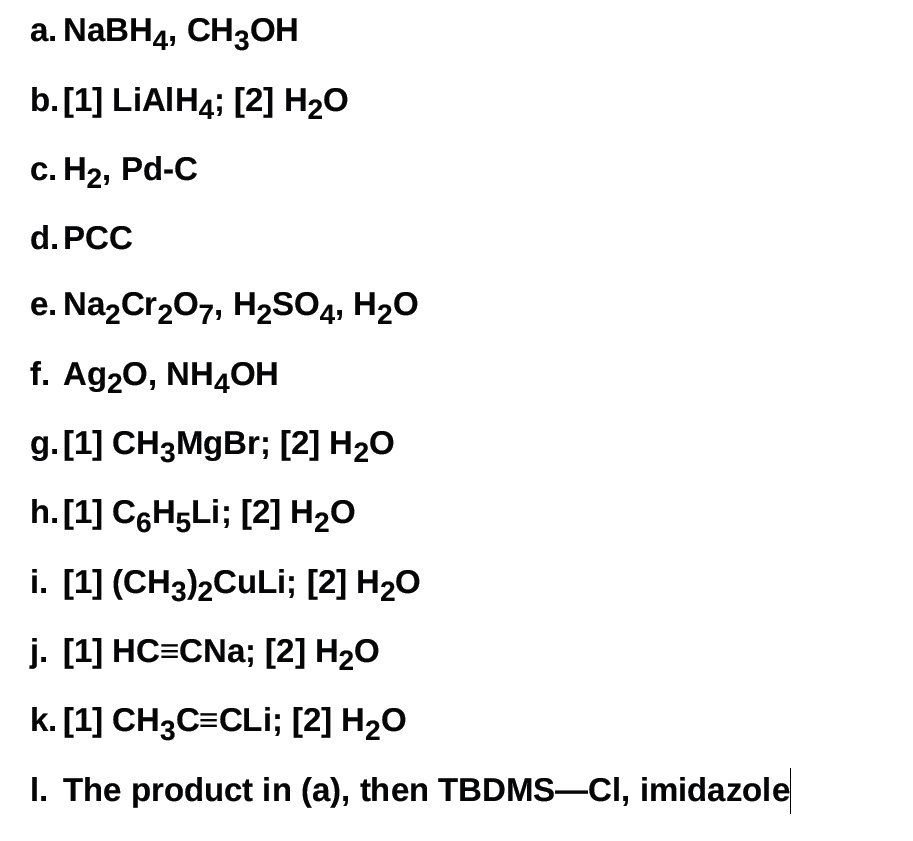 a. NABH4, CH3OH
b.[1] LIAIH4; [2] H2O
с. Н2, Pd-C
d. PCC
e. Na,Cr207, H2SO4, H20
f. Ag20, NH4OH
g.[1] CH3MGB%; [2] H2O
h. [1] C6H5L¡; [2] H2O
i. [1] (CH3)2CULİ; [2] H2O
j. [1] HC=CNa; [2] H2O
k. [1] CH3C=CLi; [2] H2O
I. The product in (a), then TBDMS-CI, imidazole
